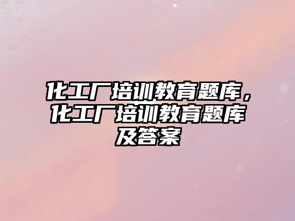 化工廠培訓(xùn)教育題庫，化工廠培訓(xùn)教育題庫及答案