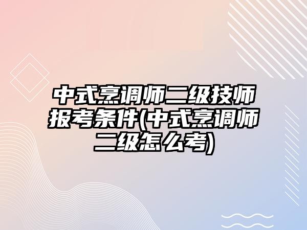 中式烹調(diào)師二級技師報考條件(中式烹調(diào)師二級怎么考)