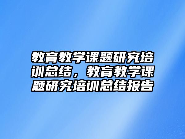 教育教學課題研究培訓總結，教育教學課題研究培訓總結報告