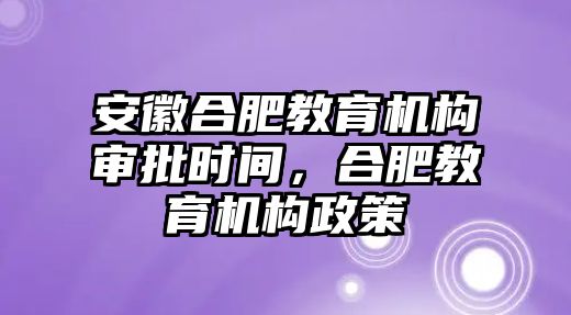 安徽合肥教育機構(gòu)審批時間，合肥教育機構(gòu)政策