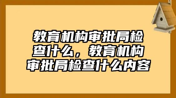 教育機(jī)構(gòu)審批局檢查什么，教育機(jī)構(gòu)審批局檢查什么內(nèi)容