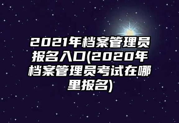 2021年檔案管理員報名入口(2020年檔案管理員考試在哪里報名)