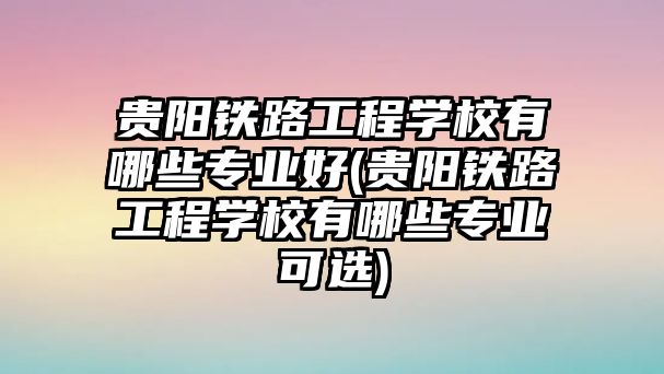 貴陽鐵路工程學校有哪些專業(yè)好(貴陽鐵路工程學校有哪些專業(yè)可選)