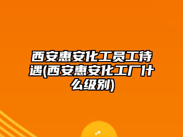 西安惠安化工員工待遇(西安惠安化工廠什么級別)