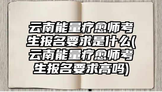 云南能量療愈師考生報名要求是什么(云南能量療愈師考生報名要求高嗎)