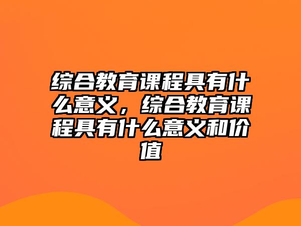 綜合教育課程具有什么意義，綜合教育課程具有什么意義和價值