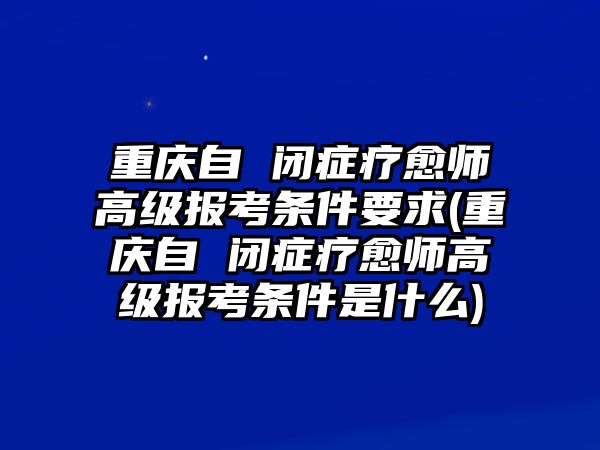 重慶自 閉癥療愈師高級報考條件要求(重慶自 閉癥療愈師高級報考條件是什么)