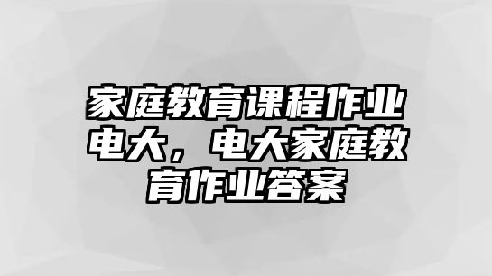 家庭教育課程作業(yè)電大，電大家庭教育作業(yè)答案