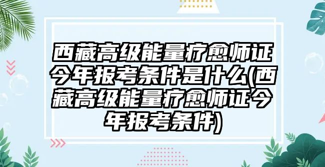 西藏高級能量療愈師證今年報考條件是什么(西藏高級能量療愈師證今年報考條件)