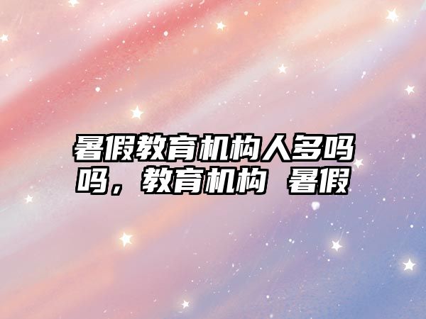 暑假教育機構(gòu)人多嗎嗎，教育機構(gòu) 暑假