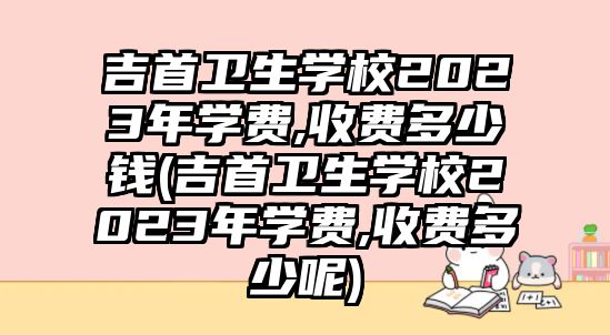 吉首衛(wèi)生學(xué)校2023年學(xué)費,收費多少錢(吉首衛(wèi)生學(xué)校2023年學(xué)費,收費多少呢)