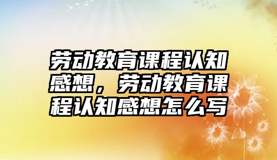 勞動教育課程認知感想，勞動教育課程認知感想怎么寫