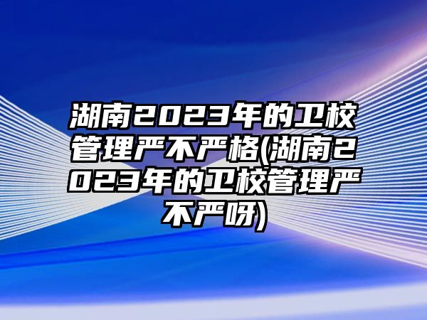 湖南2023年的衛(wèi)校管理嚴不嚴格(湖南2023年的衛(wèi)校管理嚴不嚴呀)