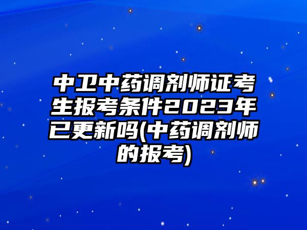 中衛(wèi)中藥調(diào)劑師證考生報考條件2023年已更新嗎(中藥調(diào)劑師的報考)