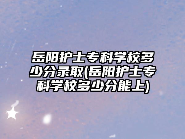 岳陽護士專科學校多少分錄取(岳陽護士專科學校多少分能上)