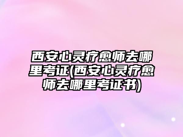 西安心靈療愈師去哪里考證(西安心靈療愈師去哪里考證書)