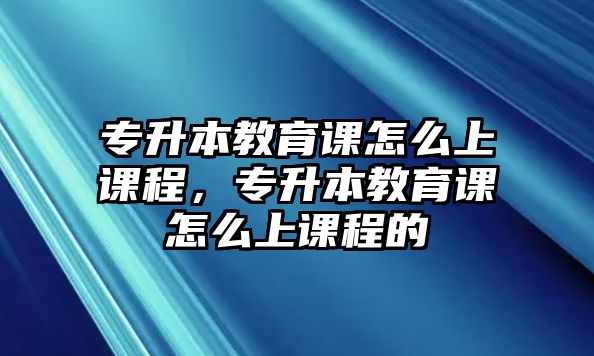 專升本教育課怎么上課程，專升本教育課怎么上課程的