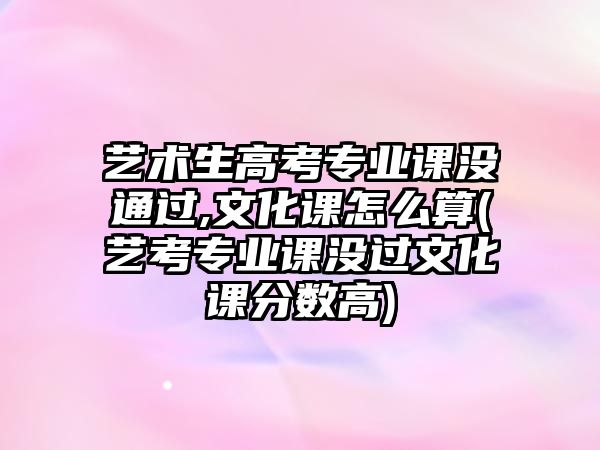 藝術(shù)生高考專業(yè)課沒通過,文化課怎么算(藝考專業(yè)課沒過文化課分?jǐn)?shù)高)