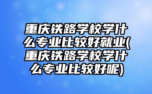 重慶鐵路學校學什么專業(yè)比較好就業(yè)(重慶鐵路學校學什么專業(yè)比較好呢)