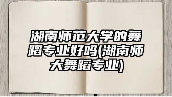 湖南師范大學的舞蹈專業(yè)好嗎(湖南師大舞蹈專業(yè))