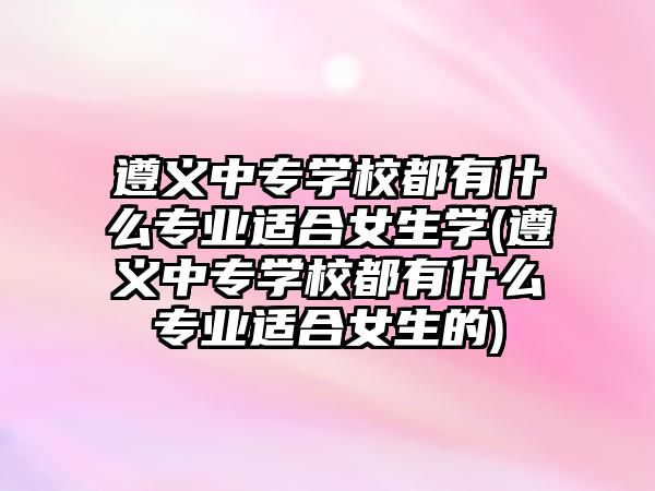 遵義中專學(xué)校都有什么專業(yè)適合女生學(xué)(遵義中專學(xué)校都有什么專業(yè)適合女生的)