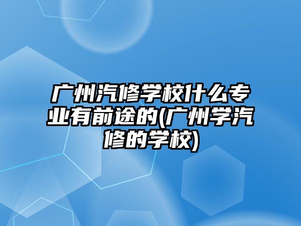 廣州汽修學(xué)校什么專業(yè)有前途的(廣州學(xué)汽修的學(xué)校)