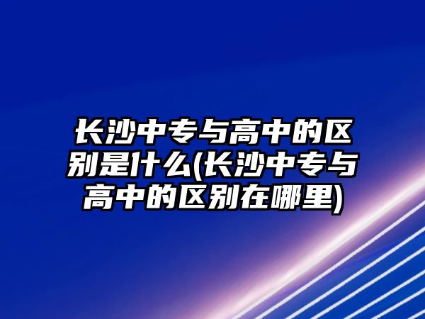 長沙中專與高中的區(qū)別是什么(長沙中專與高中的區(qū)別在哪里)