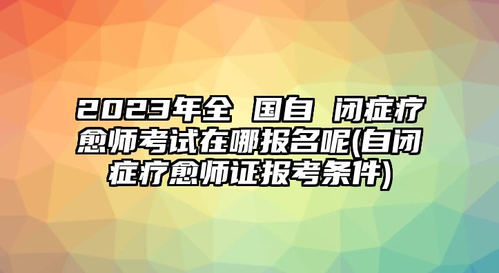 2023年全 國自 閉癥療愈師考試在哪報名呢(自閉癥療愈師證報考條件)