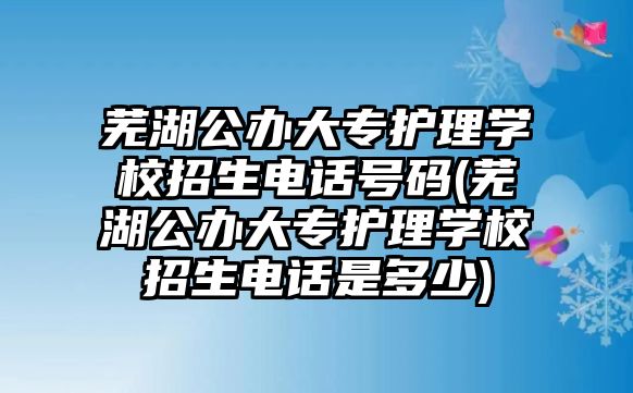 蕪湖公辦大專護(hù)理學(xué)校招生電話號(hào)碼(蕪湖公辦大專護(hù)理學(xué)校招生電話是多少)