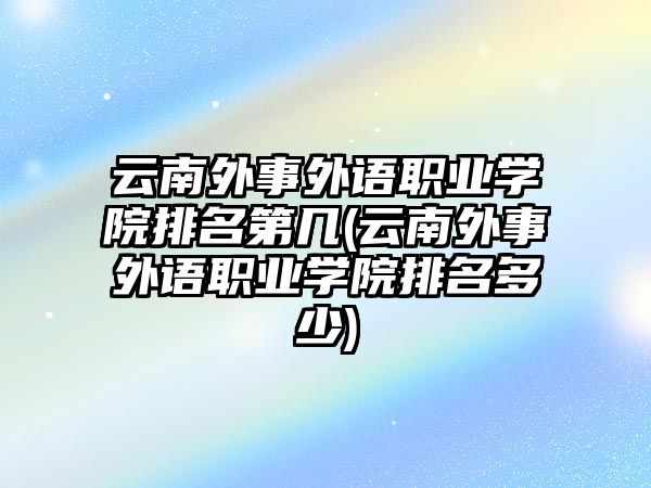 云南外事外語職業(yè)學(xué)院排名第幾(云南外事外語職業(yè)學(xué)院排名多少)