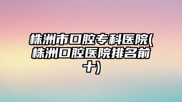 株洲市口腔專科醫(yī)院(株洲口腔醫(yī)院排名前十)