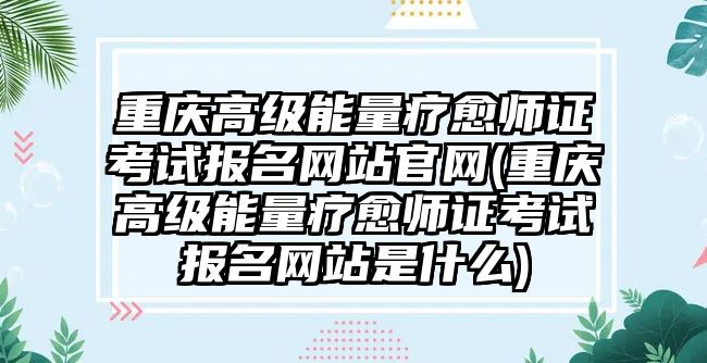 重慶高級(jí)能量療愈師證考試報(bào)名網(wǎng)站官網(wǎng)(重慶高級(jí)能量療愈師證考試報(bào)名網(wǎng)站是什么)