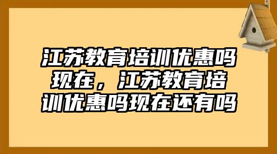 江蘇教育培訓(xùn)優(yōu)惠嗎現(xiàn)在，江蘇教育培訓(xùn)優(yōu)惠嗎現(xiàn)在還有嗎