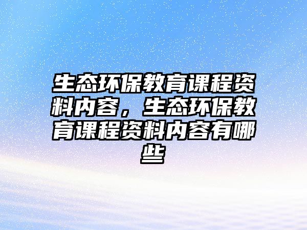 生態(tài)環(huán)保教育課程資料內(nèi)容，生態(tài)環(huán)保教育課程資料內(nèi)容有哪些