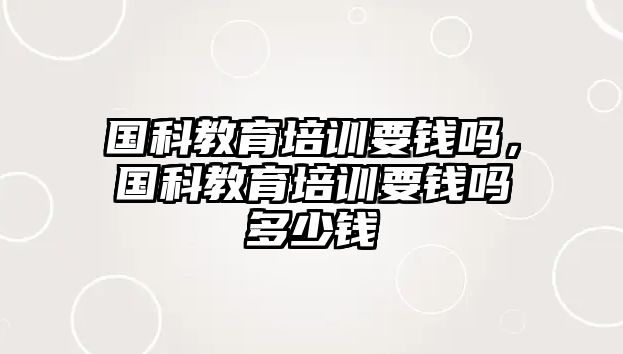 國科教育培訓要錢嗎，國科教育培訓要錢嗎多少錢