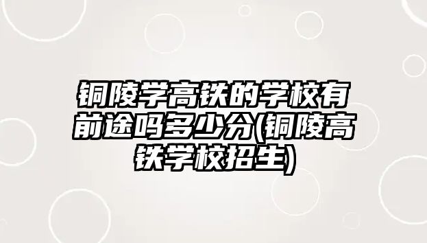 銅陵學高鐵的學校有前途嗎多少分(銅陵高鐵學校招生)