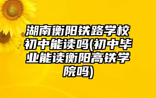 湖南衡陽鐵路學校初中能讀嗎(初中畢業(yè)能讀衡陽高鐵學院嗎)