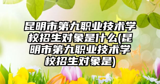 昆明市第九職業(yè)技術(shù)學校招生對象是什么(昆明市第九職業(yè)技術(shù)學校招生對象是)