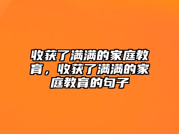 收獲了滿滿的家庭教育，收獲了滿滿的家庭教育的句子