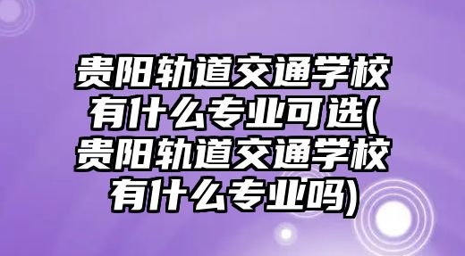 貴陽軌道交通學校有什么專業(yè)可選(貴陽軌道交通學校有什么專業(yè)嗎)