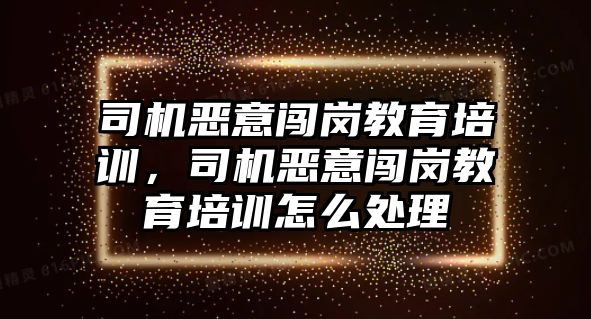 司機(jī)惡意闖崗教育培訓(xùn)，司機(jī)惡意闖崗教育培訓(xùn)怎么處理