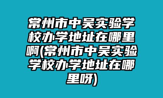 常州市中吳實(shí)驗(yàn)學(xué)校辦學(xué)地址在哪里啊(常州市中吳實(shí)驗(yàn)學(xué)校辦學(xué)地址在哪里呀)