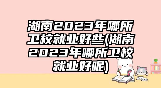 湖南2023年哪所衛(wèi)校就業(yè)好些(湖南2023年哪所衛(wèi)校就業(yè)好呢)