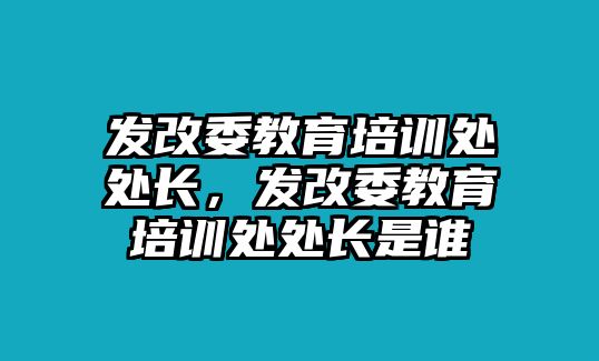 發(fā)改委教育培訓(xùn)處處長(zhǎng)，發(fā)改委教育培訓(xùn)處處長(zhǎng)是誰(shuí)