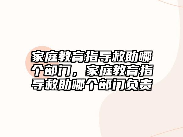 家庭教育指導救助哪個部門，家庭教育指導救助哪個部門負責