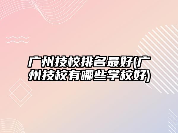 廣州技校排名最好(廣州技校有哪些學校好)