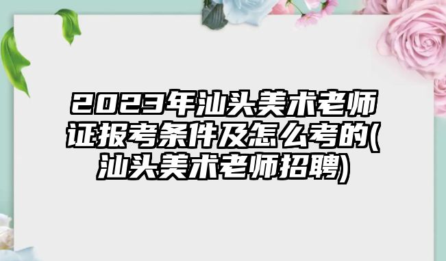 2023年汕頭美術(shù)老師證報(bào)考條件及怎么考的(汕頭美術(shù)老師招聘)