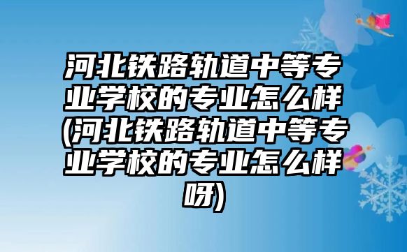 河北鐵路軌道中等專業(yè)學校的專業(yè)怎么樣(河北鐵路軌道中等專業(yè)學校的專業(yè)怎么樣呀)