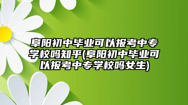 阜陽(yáng)初中畢業(yè)可以報(bào)考中專學(xué)校嗎知乎(阜陽(yáng)初中畢業(yè)可以報(bào)考中專學(xué)校嗎女生)