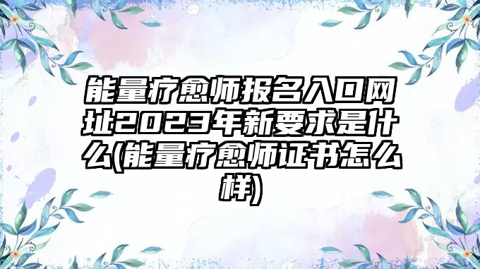 能量療愈師報(bào)名入口網(wǎng)址2023年新要求是什么(能量療愈師證書怎么樣)